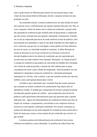 34
2. Petróleo e Gasolina


outro e pode mesmo ser diferente para motores de uma mesma marca e tipo
vindos de uma mesma linha de fabricação, devido a variações normais em uma
produção em série.
       Na combustão normal, a mistura combustível/ar em cada cilindro do motor
deve queimar suave e uniformemente em seguida à ignição feita pela vela. Mas, às
vezes, enquanto a frente de chama varre a câmara de combustão, a porção ainda
não queimada de combustível (gás residual) sofre tal aquecimento e compressão
que não resiste, sofrendo uma auto-ignição e detonando violentamente. O pistão,
em vez de ser empurrado para baixo de modo uniforme na fase de potência, sofre
uma pancada seca instantânea, à qual ele não pode responder por estar ligado ao
eixo e manivela, que por sua vez está ligado a outros pistões em fases diferentes
do ciclo do motor, na velocidade mantida no momento. A súbita liberação de
energia da detonação na área de gás residual provoca flutuações de pressão de
elevada freqüência através da câmara de combustão, que são registradas pelo
ouvido como um ruído metálico forte chamado “detonação” ou “batida de pino”.
A energia do combustível que poderia ser convertida em trabalho útil é dissipada
sob a forma de ondas de pressão e aumento de calor radiante para as peças
circundantes do motor e para o fluido de refrigeração. Além de produzir um som
indesejável e desperdiçar energia do combustível, a detonação prolongada
superaquece as válvulas, velas e pistões, o que não somente encurta sua vida mas,
também, causa a pré-ignição danosa para o motor.
       Acredita-se que a detonação seja o resultado final das reações químicas
que começam na mistura combustível/ar, praticamente logo depois dela ser
admitida no cilindro. À medida que a temperatura da mistura é progressivamente
elevada pelas paredes quentes do cilindro – pela compressão antes da fase de
potência e pelo aquecimento adicional pelos gases que queimam após a ignição
dada pela vela – alguns dos hidrocarbonetos do combustível sofrem uma série de
reações de oxidação e craqueamento, convertendo-se em compostos instáveis,
suscetíveis à auto-ignição e detonação instantânea. Em resumo, a presença ou
ausência de detonação em um motor depende do resultado de uma corrida entre a
frente de chama que avança e certas reações de pré-combustão que ocorrem no
gás residual.
      A estrutura química dos hidrocarbonetos do combustível tem enorme
influência na tendência a causar detonação. As parafinas de cadeia linear têm
 