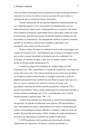 35
2. Petróleo e Gasolina


menor resistência à detonação do que as parafinas de cadeia ramificada, olefinas e
hidrocarbonetos cíclicos. Os naftênicos (cíclicos saturados) têm maior tendência à
detonação do que os aromáticos (cíclicos insaturados).
       O poder antidetonante de uma gasolina dependerá, fundamentalmente, de
sua composição química. Assim, uma gasolina de destilação direta, rica em
hidrocarbonetos de cadeia normal e longa (parafínicos) é, em geral, a que possui
maior tendência à detonação, apresentando baixos valores para o índice de octano.
Contrariamente, gasolinas provenientes de reforma catalítica (contendo alto teor
de aromáticos e isoparafinas), e de craqueamento catalítico ou térmico (contendo
elevado teor de olefinas), possuem baixa tendência à detonação, e por
conseguinte, altos valores de índice de octano.
       Define-se índice de octano no combustível como sendo a porcentagem, por
volume, de isooctano (2,2,4 – trimetilpentano) que se mistura com heptano normal
para se obter a mesma intensidade de detonação que a do combustível. Por
convenção, ao isooctano foi dado o valor cem e ao heptano normal, o valor zero,
devido ao seu baixo poder antidetonante, (1)
      A escala de octanagem foi criada pelo Dr. Graham Edgar, da Ethyl
Corporation, em 1926, e possibilitava a avaliação de combustíveis com índices de
octano entre zero e cem. Com o desenvolvimento de novos processos de refino e
uso de aditivos químicos para aumentar a octanagem, mais tarde a escala foi
ampliada para permitir testar combustíveis com índice de octano maior que cem.
Para isto, usam-se combustíveis de referência consistindo de isoctano mais
quantidades conhecidas de chumbo tetraetila (atualmente, a adição de CTE à
gasolina está proibida). Assim, o poder antidetonante de uma gasolina possuindo a
mesma resistência à detonação que o 2,2,4 – trimetilpentano mais 1,5 ml de
chumbo tetraetila é expresso como “100 + 1,5”.
       Existem vários métodos para determinar as características antidetonantes
das gasolinas. Os métodos de laboratório usam motores CFR monocilíndricos,
mas o desempenho nos motores multicilíndricos em veículos é determinado em
estrada, com aparelhagem especial, obtendo-se o chamado “índice de octano em
estrada” (Research Octane Number - RON). Também são usados dinamômetros
de chassis, que reproduzem as condições da estrada em laboratório.
       A ASTM padronizou vários métodos para determinação do poder
antidetonante de combustíveis. No Brasil, o método especificado é o
 