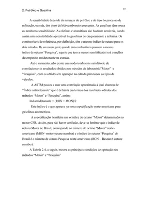 37
2. Petróleo e Gasolina


     A sensibilidade depende da natureza do petróleo e do tipo do processo de
refinação, ou seja, dos tipos de hidrocarbonetos presentes. As parafinas têm pouca
ou nenhuma sensibilidade. As olefinas e aromáticos são bastante sensíveis, dando
assim uma sensibilidade apreciável às gasolinas de craqueamento e reforma. Os
combustíveis de referência, por definição, têm o mesmo índice de octano para os
dois métodos. De um modo geral, quando dois combustíveis possuem o mesmo
índice de octano “Pesquisa”, aquele que tem a menor sensibilidade terá o melhor
desempenho antidetonante na estrada.
      Até o momento, não existe um modo totalmente satisfatório de
correlacionar os resultados obtidos nos métodos de laboratório”Motor” e
“Pesquisa”, com os obtidos em operação na estrada para todos os tipos de
veículos.
       A ASTM passou a usar uma correlação aproximada à qual chamou de
“Índice antidetonante” que é definida em termos dos resultados obtidos dos
métodos “Motor” e “Pesquisa”, assim:
     Ind.antidetonante = (RON + MON)/2
       Este índice é o que aparece na nova especificação norte-americana para
gasolinas automotivas.
       A especificação brasileira usa o índice de octano “Motor” determinado no
motor CFR. Assim, para não haver confusão, deve-se lembrar que o índice de
octano Motor no Brasil, corresponde ao número de octano “Motor” norte-
americano (MON- motor octane number) e o índice de octano “Pesquisa” do
Brasil é o número de octano Pesquisa norte-americano (RON – Research octane
number).
     A Tabela 2.4, a seguir, mostra as principais condições de operação nos
métodos “Motor” e “Pesquisa”
 