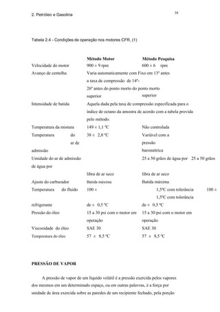 38
2. Petróleo e Gasolina




Tabela 2.4 - Condições de operação nos motores CFR, (1)



                                Método Motor                   Método Pesquisa
Velocidade do motor             900 ± 9 rpm                    600 ± 6 rpm
Avanço de centelha              Varia automaticamente com Fixo em 13º antes
                                a taxa de compressão de 14º-
                                26º antes do ponto morto do ponto morto
                                superior                       superior
Intensidade de batida           Aquela dada pela taxa de compressão especificada para o
                                índice de octano da amostra de acordo com a tabela provida
                                pelo método.
Temperatura da mistura          149 ± 1,1 ºC                   Não controlada
Temperatura             do      38 ± 2,8 ºC                    Variável com a
                        ar de                                  pressão
admissão                                                       barométrica
Umidade do ar de admissão                                      25 a 50 grãos de água por 25 a 50 grãos
de água por
                                libra de ar seco               libra de ar seco
Ajuste do carburador            Batida máxima                  Batida máxima
Temperatura       do fluido     100 ±                                    1,5ºC com tolerância    100 ±
                                                                         1,5ºC com tolerância
refrigerante                    de ± 0,5 ºC                    de ± 0,5 ºC
Pressão do óleo                 15 a 30 psi com o motor em     15 a 30 psi com o motor em
                                operação                       operação
Viscosidade do óleo             SAE 30                         SAE 30
Temperatura do óleo             57 ± 8,5 ºC                    57 ± 8,5 ºC




PRESSÃO DE VAPOR


      A pressão de vapor de um líquido volátil é a pressão exercida pelos vapores
dos mesmos em um determinado espaço, ou em outras palavras, é a força por
unidade de área exercida sobre as paredes de um recipiente fechado, pela porção
 