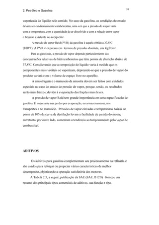 39
2. Petróleo e Gasolina


vaporizada do líquido nele contido. No caso da gasolina, as condições do ensaio
devem ser cuidadosamente estabelecidas, uma vez que a pressão do vapor varia
com a temperatura, com a quantidade de ar dissolvido e com a relação entre vapor
e líquido existente no recipiente.
       A pressão de vapor Reid (PVR) da gasolina é aquela obtida a 37,8ºC
(100ºF). A PVR é expressa em termos de pressão absoluta, em Kgf/cm2.
      Para as gasolinas, a pressão de vapor depende particularmente das
concentrações relativas de hidrocarbonetos que têm pontos de ebulição abaixo de
37,8ºC. Considerando que a composição do líquido varia à medida que os
componentes mais voláteis se vaporizam, depreende-se que a pressão de vapor do
produto variará com o volume de espaço livre no aparelho.
       A amostragem e o manuseio da amostra devem ser feitos com cuidados
especiais no caso do ensaio de pressão de vapor, porque, senão, os resultados
serão mais baixos, devido à evaporação das frações mais leves.
       A pressão de vapor Reid tem grande importância em uma especificação de
gasolina. É importante nas perdas por evaporação, no armazenamento, nos
transportes e no manuseio. Pressões de vapor elevadas e temperaturas baixas do
ponto de 10% da curva de destilação levam a facilidade de partida do motor;
entretanto, por outro lado, aumentam a tendência ao tamponamento pelo vapor de
combustível.




ADITIVOS


      Os aditivos para gasolina complementam seu processamento na refinaria e
são usados para reforçar ou propiciar várias características de melhor
desempenho, objetivando a operação satisfatória dos motores.
      A Tabela 2.5, a seguir, publicação da SAE (SAE J312B) fornece um
resumo dos principais tipos comerciais de aditivos, sua função e tipo.
 