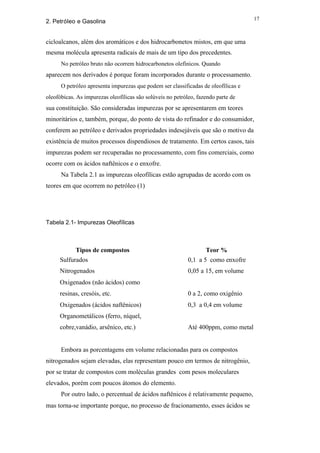 17
2. Petróleo e Gasolina


cicloalcanos, além dos aromáticos e dos hidrocarbonetos mistos, em que uma
mesma molécula apresenta radicais de mais de um tipo dos precedentes.
      No petróleo bruto não ocorrem hidrocarbonetos olefínicos. Quando
aparecem nos derivados é porque foram incorporados durante o processamento.
      O petróleo apresenta impurezas que podem ser classificadas de oleofílicas e
oleofóbicas. As impurezas oleofílicas são solúveis no petróleo, fazendo parte de
sua constituição. São consideradas impurezas por se apresentarem em teores
minoritários e, também, porque, do ponto de vista do refinador e do consumidor,
conferem ao petróleo e derivados propriedades indesejáveis que são o motivo da
existência de muitos processos dispendiosos de tratamento. Em certos casos, tais
impurezas podem ser recuperadas no processamento, com fins comerciais, como
ocorre com os ácidos naftênicos e o enxofre.
      Na Tabela 2.1 as impurezas oleofílicas estão agrupadas de acordo com os
teores em que ocorrem no petróleo (1)




Tabela 2.1- Impurezas Oleofílicas



            Tipos de compostos                                     Teor %
     Sulfurados                                             0,1 a 5 como enxofre
     Nitrogenados                                           0,05 a 15, em volume
     Oxigenados (não ácidos) como
     resinas, cresóis, etc.                                 0 a 2, como oxigênio
     Oxigenados (ácidos naftênicos)                         0,3 a 0,4 em volume
     Organometálicos (ferro, níquel,
     cobre,vanádio, arsênico, etc.)                         Até 400ppm, como metal


      Embora as porcentagens em volume relacionadas para os compostos
nitrogenados sejam elevadas, elas representam pouco em termos de nitrogênio,
por se tratar de compostos com moléculas grandes com pesos moleculares
elevados, porém com poucos átomos do elemento.
      Por outro lado, o percentual de ácidos naftênicos é relativamente pequeno,
mas torna-se importante porque, no processo de fracionamento, esses ácidos se
 