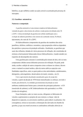 19
2. Petróleo e Gasolina


hidrólise, ao gás sulfídrico sendo sua ação corrosiva acentuada pela presença de
mercaptas.


2.2. Gasolinas automotivas

Natureza e composição

      A gasolina automotiva é uma mistura complexa de hidrocarbonetos
variando de quatro a doze átomos de carbono e tendo pontos de ebulição entre 30
e 225ºC. A faixa de destilação da gasolina tem sofrido modificação com a
evolução da indústria petrolífera e dos motores de combustão interna. No Brasil,
tipicamente, ela varia de 35 a 220ºC.
      Os hidrocarbonetos componentes da gasolina são membros das séries
parafínica, olefínica, naftênica e aromática, cujas proporções relativas dependem
dos petróleos e processos de produção utilizados. Atualmente, as gasolinas que
saem das refinarias, dotadas de vários processos de refinação, são constituídas de
misturas criteriosamente balanceadas desses hidrocarbonetos, visando atender aos
requisitos de desempenho dos motores.
      Uma gasolina para consumo é constituída pela mistura de dois, três ou mais
componentes obtidos nesses diferentes processos de refinação. Ela pode, pode
ainda, receber a adição de outros compostos como o tolueno ou xilenos, álcoois
como o metanol ou etanol anidros, além de outros aditivos especiais com
finalidades específicas, entre os quais pode-se citar antioxidantes, antidetonantes,
detergentes, anticongelantes, desativadores de metal, corantes, etc.(1)
      Com o agravamento da poluição causada pelos gases de escape dos
veículos, a partir da década de 1970 foram intensificados os esforços, em todo o
mundo, para diminuí-la. As entidades governamentais de proteção ao meio
ambiente estabeleceram limites para a emissão dos principais poluentes: o CO
(monóxido de carbono), os HC (hidrocarbonetos não queimados) e os NOx
(óxidos de nitrogênio).
      Essas limitações, cada vez mais severas, obrigaram os fabricantes de
veículos a aprimorarem os projetos de seus motores e a lançar mão de
dispositivos especiais, os conversores catalíticos, para reduzir os poluentes. Em
conseqüência, tornou-se necessária a eliminação dos derivados de chumbo da
gasolina, já que esse metal envenena os catalisadores utilizados além de ser
 