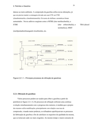 20
2. Petróleo e Gasolina


danoso ao meio ambiente. A composição da gasolina sofreu novas alterações, já
que era preciso manter a octanagem elevada sem usar CTE ou CTM
(chumbotetraetila e chumbotetrametila). Os teores de olefinas e aromáticos foram
aumentados. Novos aditivos surgiram como o MTBE (éter metiltercbutila), o
ETBE                                                            (éter   etiltercibutila), o   TBA (álcool
                                                                tercbutílico), MMT
(metilpentadienilmanganês tricarbonila), etc.




Figura 2.2.1.1 – Principais processos de refinação de gasolinas




2.2.1. Obtenção de gasolinas

      Vários processos podem ser usados para obter a gasolina a partir do
petróleo(ver figura 2.2.1.1). Os processos de refinação sofreram uma contínua
evolução simultaneamente com o progresso dos motores; à medida que o projeto
dos mesmos sofria modificações, principalmente com relação a sua taxa de
compressão, visando maior potência, os refinadores aperfeiçoavam os processos
de fabricação de gasolina a fim de satisfazer os requisitos de qualidade da mesma,
que se tornavam cada vez mais exigentes. Ao mesmo tempo o maior consumo de
 