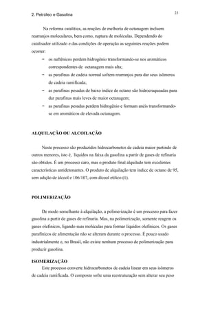 23
2. Petróleo e Gasolina


      Na reforma catalítica, as reações de melhoria de octanagem incluem
rearranjos moleculares, bem como, ruptura de moléculas. Dependendo do
catalisador utilizado e das condições de operação as seguintes reações podem
ocorrer:
      − os naftênicos perdem hidrogênio transformando-se nos aromáticos
           correspondentes de octanagem mais alta;
      − as parafinas de cadeia normal sofrem rearranjos para dar seus isômeros
           de cadeia ramificada;
      − as parafinas pesadas de baixo índice de octano são hidrocraqueadas para
           dar parafinas mais leves de maior octanagem;
      − as parafinas pesadas perdem hidrogênio e formam anéis transformando-
           se em aromáticos de elevada octanagem.



ALQUILAÇÃO OU ALCOILAÇÃO


      Neste processo são produzidos hidrocarbonetos de cadeia maior partindo de
outros menores, isto é, líquidos na faixa da gasolina a partir de gases de refinaria
são obtidos. É um processo caro, mas o produto final alquilado tem excelentes
características antidetonantes. O produto de alquilação tem índice de octano de 95,
sem adição de álcool e 106/107, com álcool etílico (1).



POLIMERIZAÇÃO


      De modo semelhante à alquilação, a polimerização é um processo para fazer
gasolina a partir de gases de refinaria. Mas, na polimerização, somente reagem os
gases olefínicos, ligando suas moléculas para formar líquidos olefínicos. Os gases
parafínicos de alimentação não se alteram durante o processo. É pouco usado
industrialmente e, no Brasil, não existe nenhum processo de polimerização para
produzir gasolina.

ISOMERIZAÇÃO
    Este processo converte hidrocarbonetos de cadeia linear em seus isômeros
de cadeia ramificada. O composto sofre uma reestruturação sem alterar seu peso
 