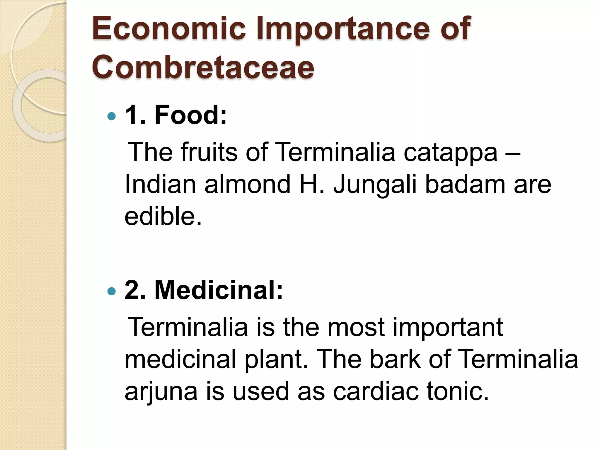 Economic Importance of
Combretaceae
 1. Food:
The fruits of Terminalia catappa –
Indian almond H. Jungali badam are
edible.
 2. Medicinal:
Terminalia is the most important
medicinal plant. The bark of Terminalia
arjuna is used as cardiac tonic.
 