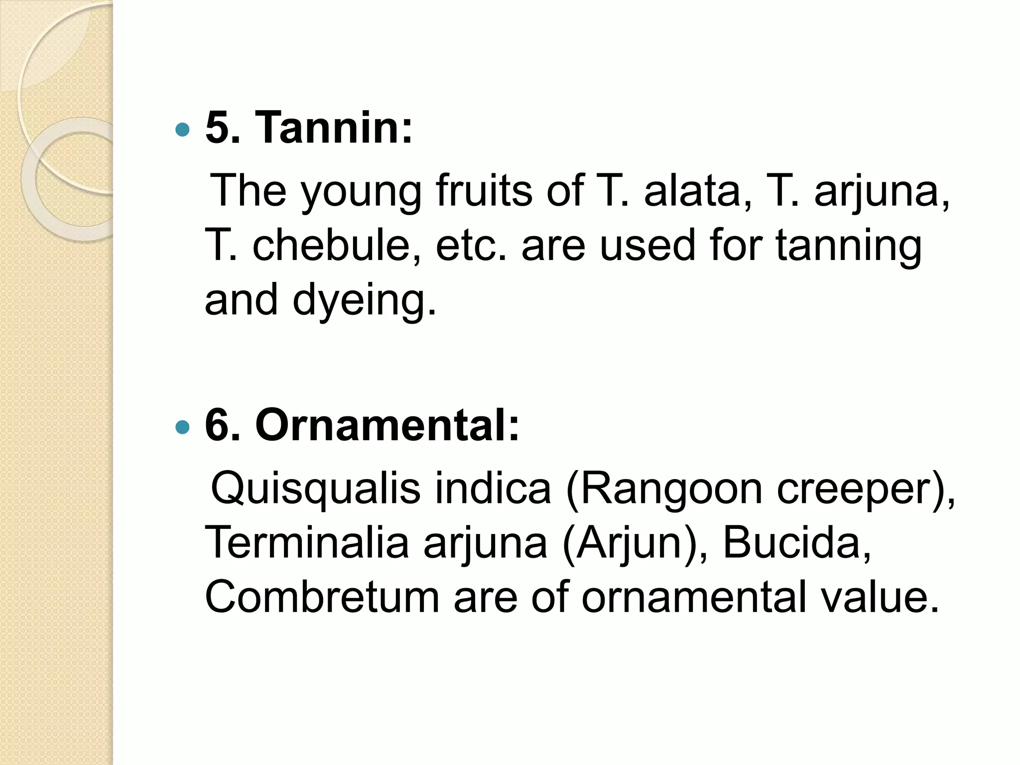 5. Tannin:
The young fruits of T. alata, T. arjuna,
T. chebule, etc. are used for tanning
and dyeing.
 6. Ornamental:
Quisqualis indica (Rangoon creeper),
Terminalia arjuna (Arjun), Bucida,
Combretum are of ornamental value.
 
