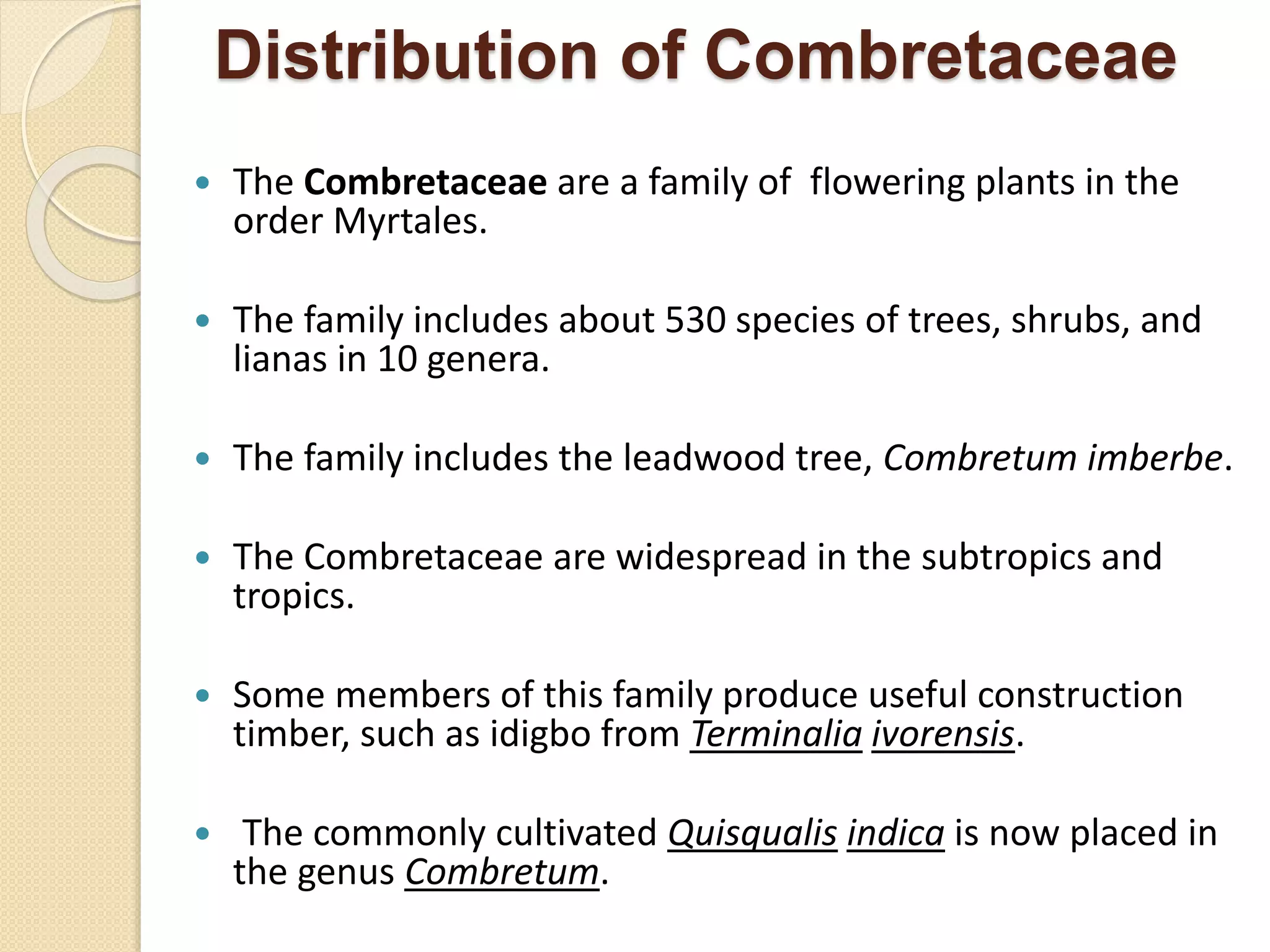 Distribution of Combretaceae
 The Combretaceae are a family of flowering plants in the
order Myrtales.
 The family includes about 530 species of trees, shrubs, and
lianas in 10 genera.
 The family includes the leadwood tree, Combretum imberbe.
 The Combretaceae are widespread in the subtropics and
tropics.
 Some members of this family produce useful construction
timber, such as idigbo from Terminalia ivorensis.
 The commonly cultivated Quisqualis indica is now placed in
the genus Combretum.
 