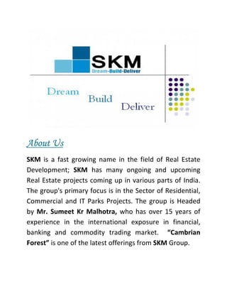 About Us
SKM  is  a  fast  growing  name  in  the  field  of  Real  Estate 
Development;  SKM  has  many  ongoing  and  upcoming 
Real  Estate  projects coming  up  in various  parts of  India. 
The group's primary focus is in the Sector of Residential, 
Commercial  and  IT  Parks  Projects.  The  group  is  Headed 
by  Mr.  Sumeet  Kr  Malhotra,  who  has  over  15  years  of 
experience  in  the  international  exposure  in  financial, 
banking  and  commodity  trading  market.    “Cambrian 
Forest” is one of the latest offerings from SKM Group. 
 
 