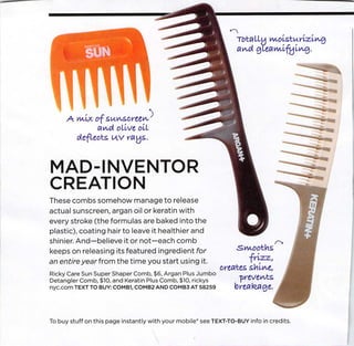 Totally m.oLsXu-yvzLm$
                                                                  aA,d gleﬂw.lfyi.tA-g.




     A wax of su.c-screeiA.'
            ai/urt olive oil
         deﬂects nv rays.



MAD-INVENTOR
CREATION
These combs somehow manage to release
actual sunscreen, argan oil or keratin with
every stroke (the formulas are baked into the
plastic), coating hair to leave it healthier and
shinier. And—believe it or not—each comb
                                                                  .Smooths
keeps on releasing its featured ingredient for
an entire year from the time you start using it.                     frizz,
                                                            creates shliA/C,
Ricky Care Sun Super Shaper Comb, $6, Argan Plus Jumbo
Detangler Comb, $10, and Keratin Plus Comb, $10, rickys            ■prevents
nyc.com TEXT TO BUY: COMB1, COMB2 AND COMB3 AT 58259              breakage.



To buy stuff on this page instantly with your mobile* see TEXT-TO-BUY info in credits.
 