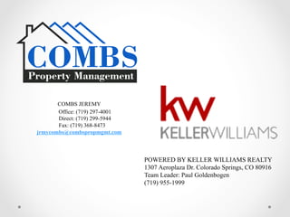COMBS JEREMY
Office: (719) 297-4001
Direct: (719) 299-5944
Fax: (719) 368-8473
jrmycombs@combspropmgmt.com
POWERED BY KELLER WILLIAMS REALTY
1307 Aeroplaza Dr. Colorado Springs, CO 80916
Team Leader: Paul Goldenbogen
(719) 955-1999
 