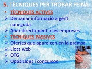 5. TÈCNIQUES PER TROBAR FEINA
• TÈCNIQUES ACTIVES
 Demanar informació a gent
coneguda
 Anar directament a les empreses
• TÈCNIQUES PASSIVES
 Ofertes que apareixen en la premsa
 Llocs web
 OTG
 Oposicions i concursos
 