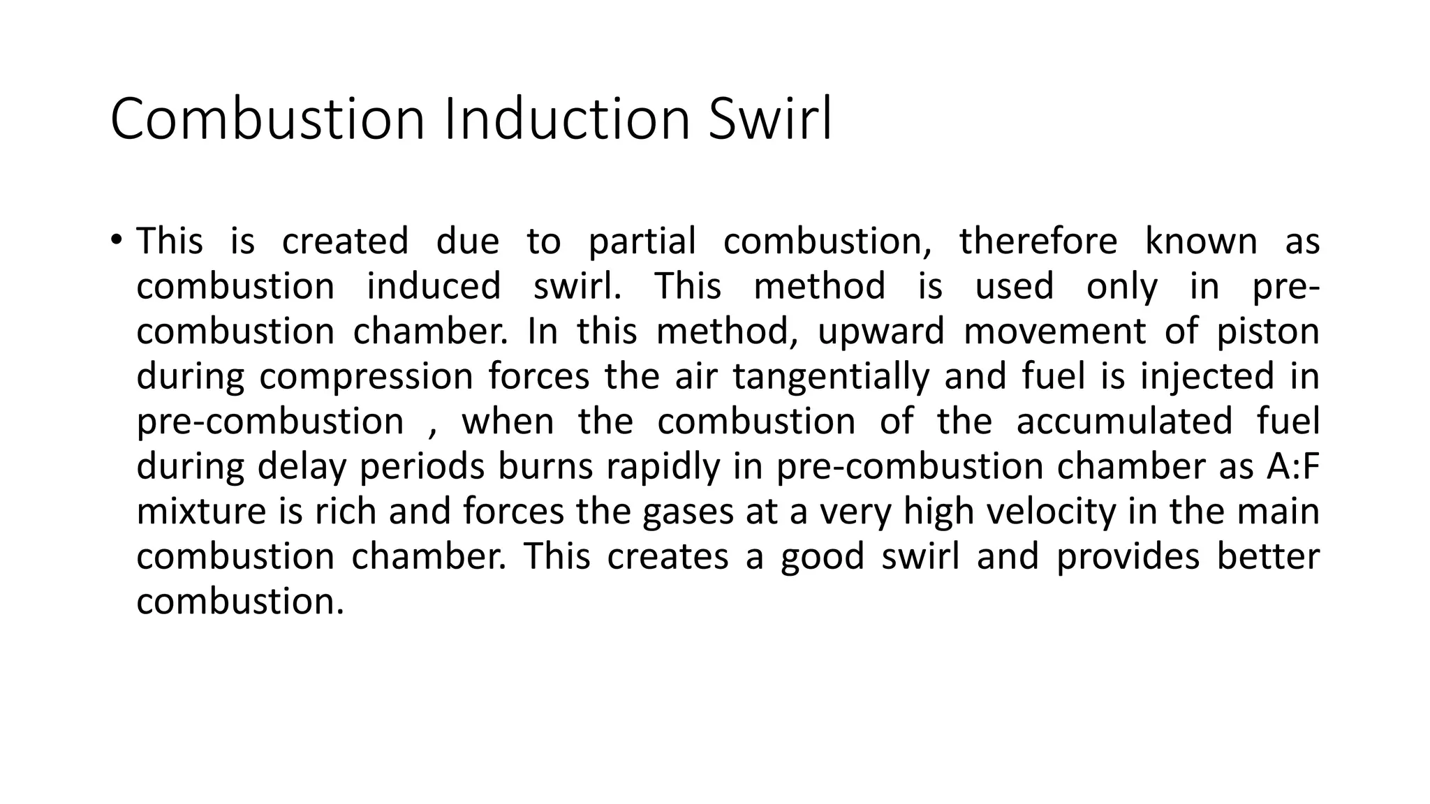 Combustion Induction Swirl
• This is created due to partial combustion, therefore known as
combustion induced swirl. This method is used only in pre-
combustion chamber. In this method, upward movement of piston
during compression forces the air tangentially and fuel is injected in
pre-combustion , when the combustion of the accumulated fuel
during delay periods burns rapidly in pre-combustion chamber as A:F
mixture is rich and forces the gases at a very high velocity in the main
combustion chamber. This creates a good swirl and provides better
combustion.
 