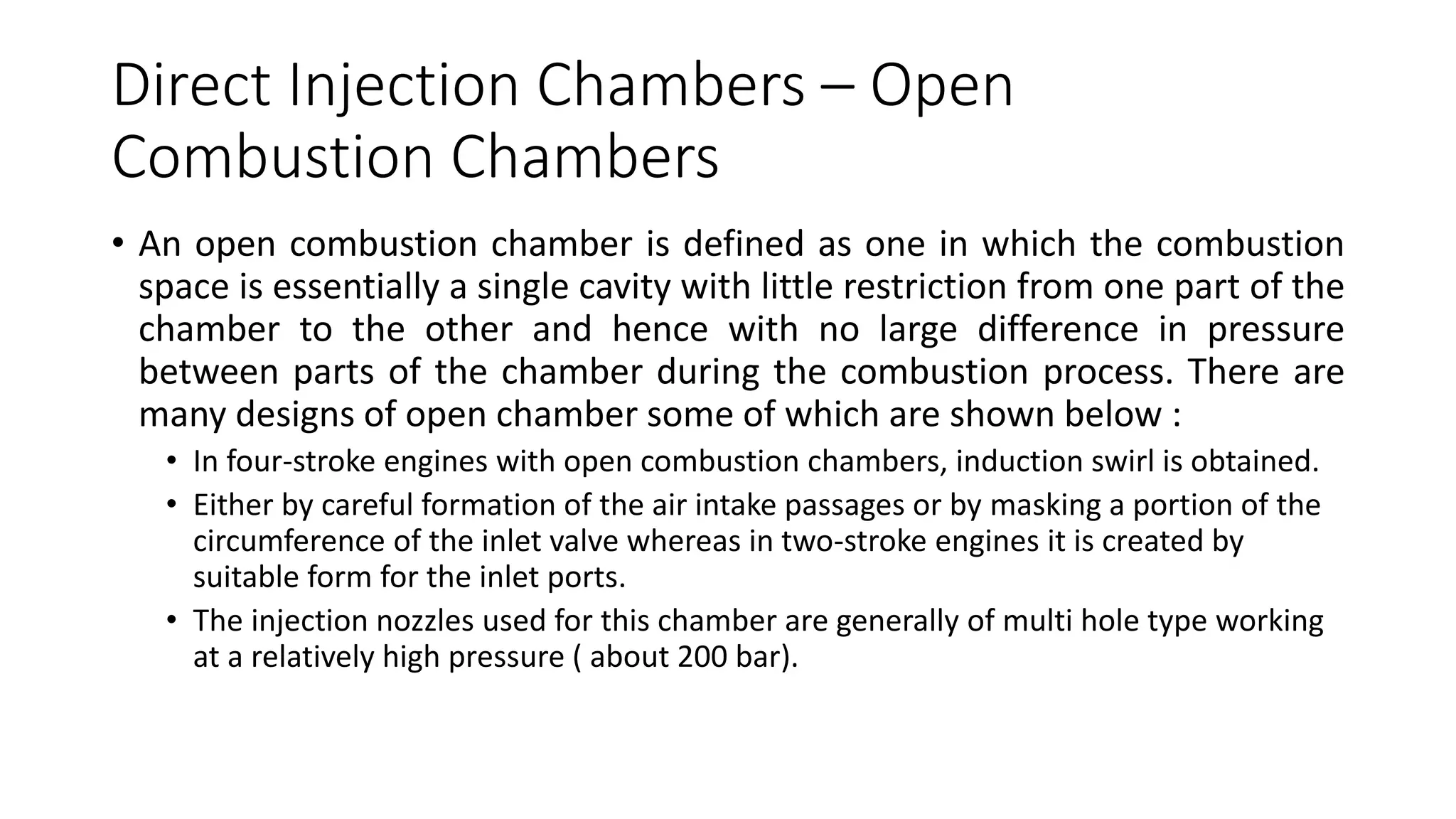 Direct Injection Chambers – Open
Combustion Chambers
• An open combustion chamber is defined as one in which the combustion
space is essentially a single cavity with little restriction from one part of the
chamber to the other and hence with no large difference in pressure
between parts of the chamber during the combustion process. There are
many designs of open chamber some of which are shown below :
• In four-stroke engines with open combustion chambers, induction swirl is obtained.
• Either by careful formation of the air intake passages or by masking a portion of the
circumference of the inlet valve whereas in two-stroke engines it is created by
suitable form for the inlet ports.
• The injection nozzles used for this chamber are generally of multi hole type working
at a relatively high pressure ( about 200 bar).
 