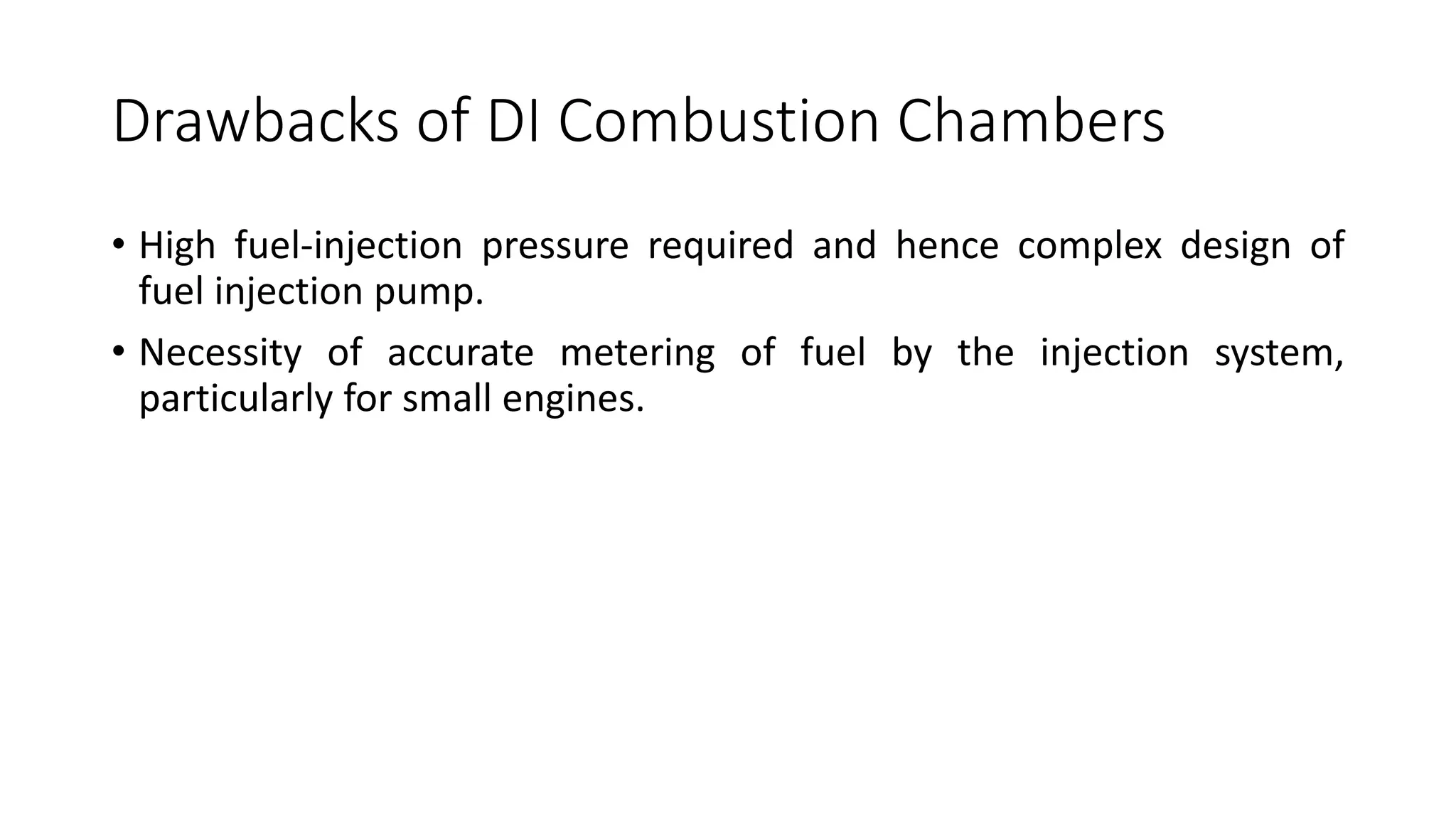 Drawbacks of DI Combustion Chambers
• High fuel-injection pressure required and hence complex design of
fuel injection pump.
• Necessity of accurate metering of fuel by the injection system,
particularly for small engines.
 