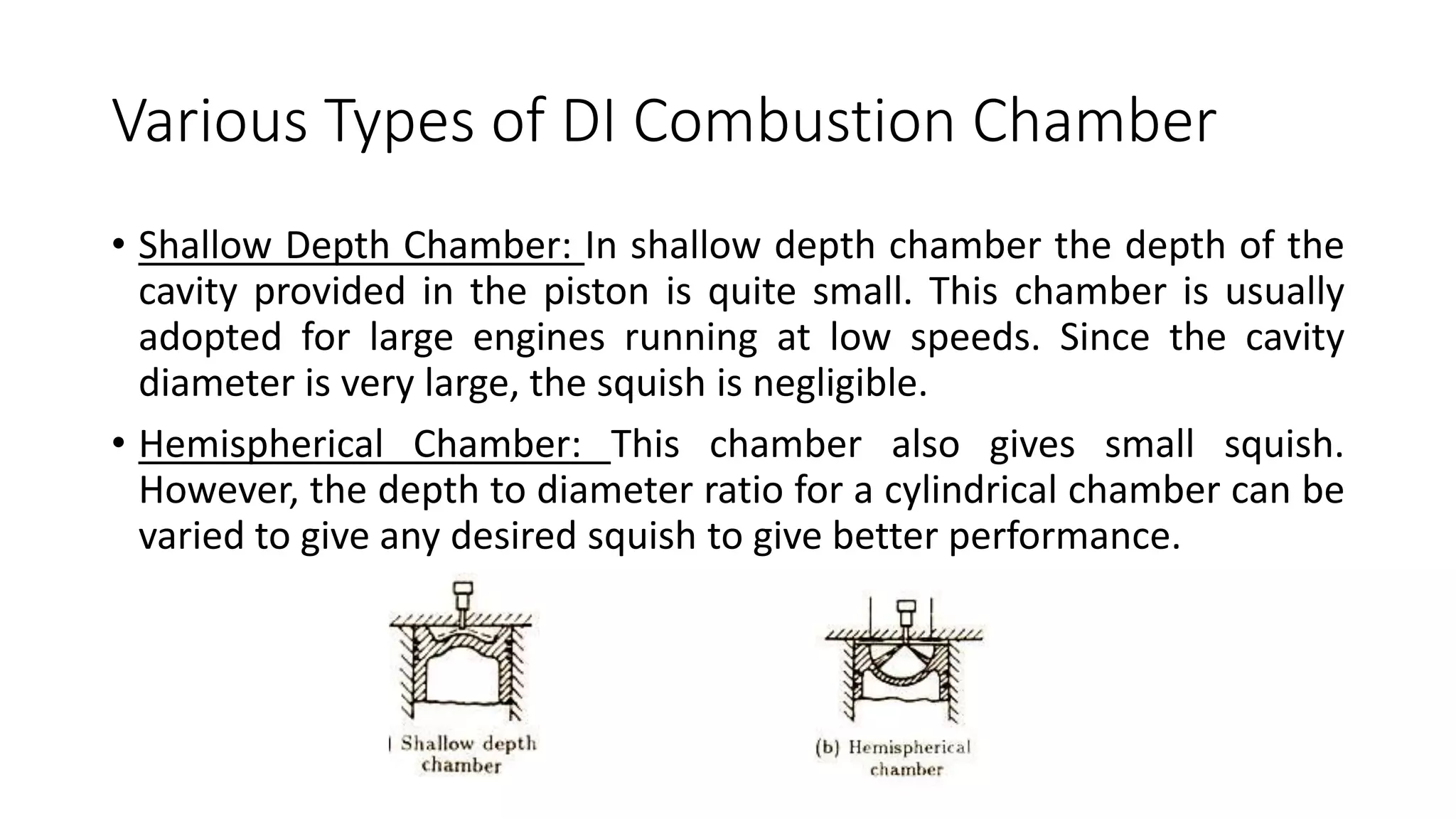 Various Types of DI Combustion Chamber
• Shallow Depth Chamber: In shallow depth chamber the depth of the
cavity provided in the piston is quite small. This chamber is usually
adopted for large engines running at low speeds. Since the cavity
diameter is very large, the squish is negligible.
• Hemispherical Chamber: This chamber also gives small squish.
However, the depth to diameter ratio for a cylindrical chamber can be
varied to give any desired squish to give better performance.
 