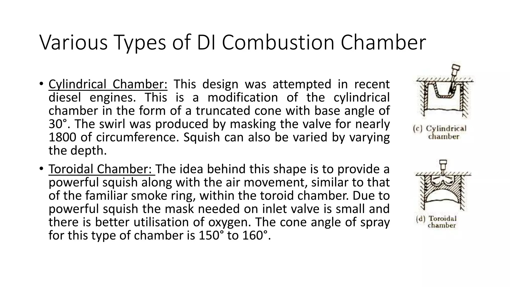 Various Types of DI Combustion Chamber
• Cylindrical Chamber: This design was attempted in recent
diesel engines. This is a modification of the cylindrical
chamber in the form of a truncated cone with base angle of
30°. The swirl was produced by masking the valve for nearly
1800 of circumference. Squish can also be varied by varying
the depth.
• Toroidal Chamber: The idea behind this shape is to provide a
powerful squish along with the air movement, similar to that
of the familiar smoke ring, within the toroid chamber. Due to
powerful squish the mask needed on inlet valve is small and
there is better utilisation of oxygen. The cone angle of spray
for this type of chamber is 150° to 160°.
 