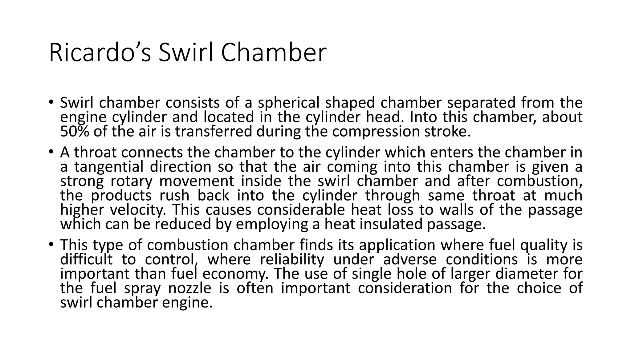 Ricardo’s Swirl Chamber
• Swirl chamber consists of a spherical shaped chamber separated from the
engine cylinder and located in the cylinder head. Into this chamber, about
50% of the air is transferred during the compression stroke.
• A throat connects the chamber to the cylinder which enters the chamber in
a tangential direction so that the air coming into this chamber is given a
strong rotary movement inside the swirl chamber and after combustion,
the products rush back into the cylinder through same throat at much
higher velocity. This causes considerable heat loss to walls of the passage
which can be reduced by employing a heat insulated passage.
• This type of combustion chamber finds its application where fuel quality is
difficult to control, where reliability under adverse conditions is more
important than fuel economy. The use of single hole of larger diameter for
the fuel spray nozzle is often important consideration for the choice of
swirl chamber engine.
 