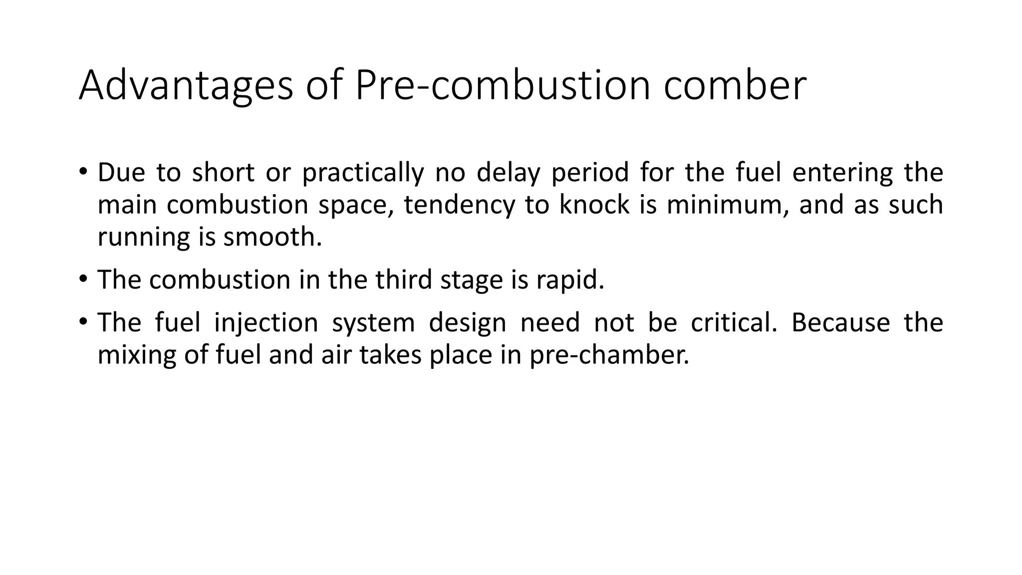 Advantages of Pre-combustion comber
• Due to short or practically no delay period for the fuel entering the
main combustion space, tendency to knock is minimum, and as such
running is smooth.
• The combustion in the third stage is rapid.
• The fuel injection system design need not be critical. Because the
mixing of fuel and air takes place in pre-chamber.
 