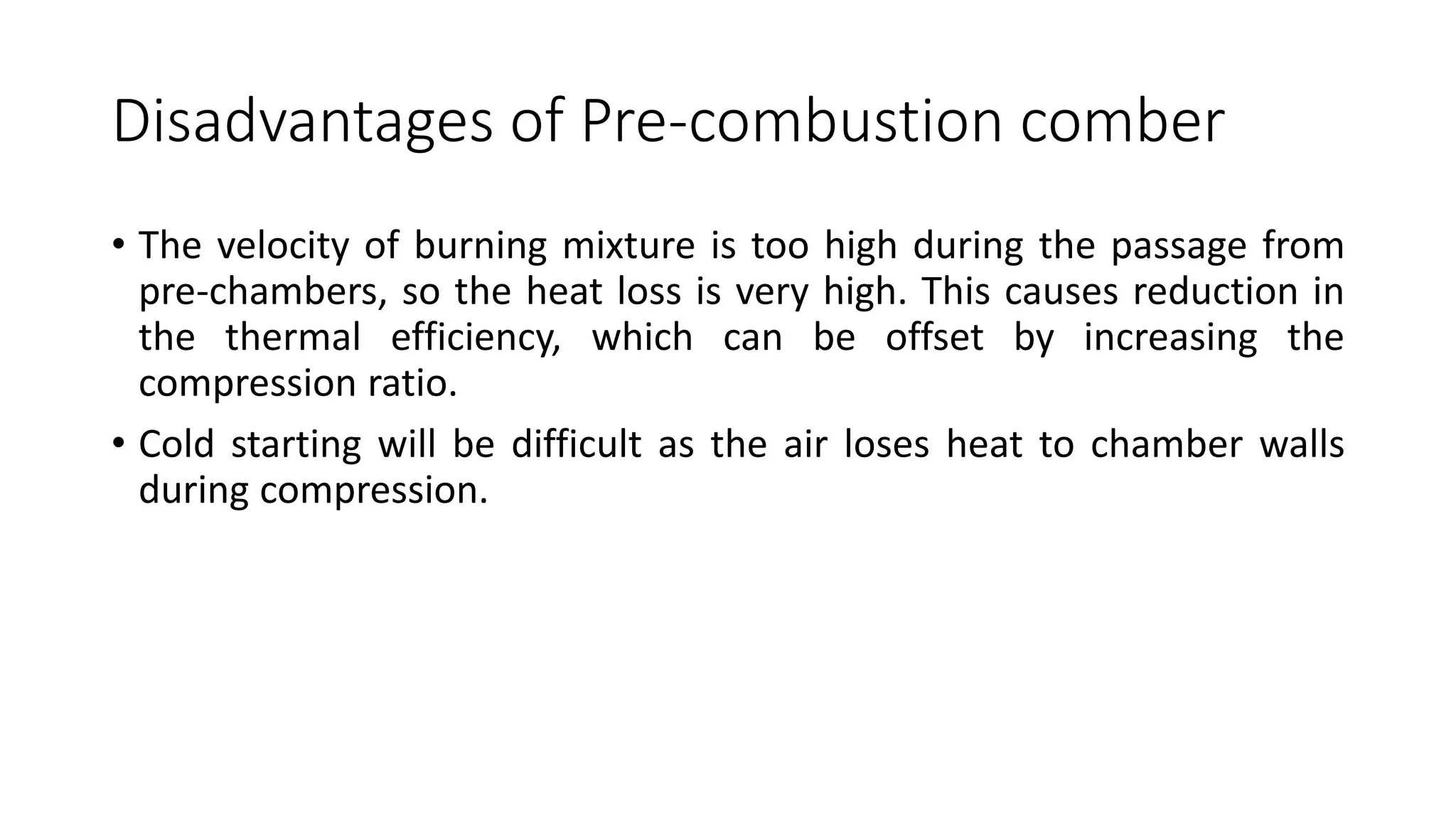 Disadvantages of Pre-combustion comber
• The velocity of burning mixture is too high during the passage from
pre-chambers, so the heat loss is very high. This causes reduction in
the thermal efficiency, which can be offset by increasing the
compression ratio.
• Cold starting will be difficult as the air loses heat to chamber walls
during compression.
 