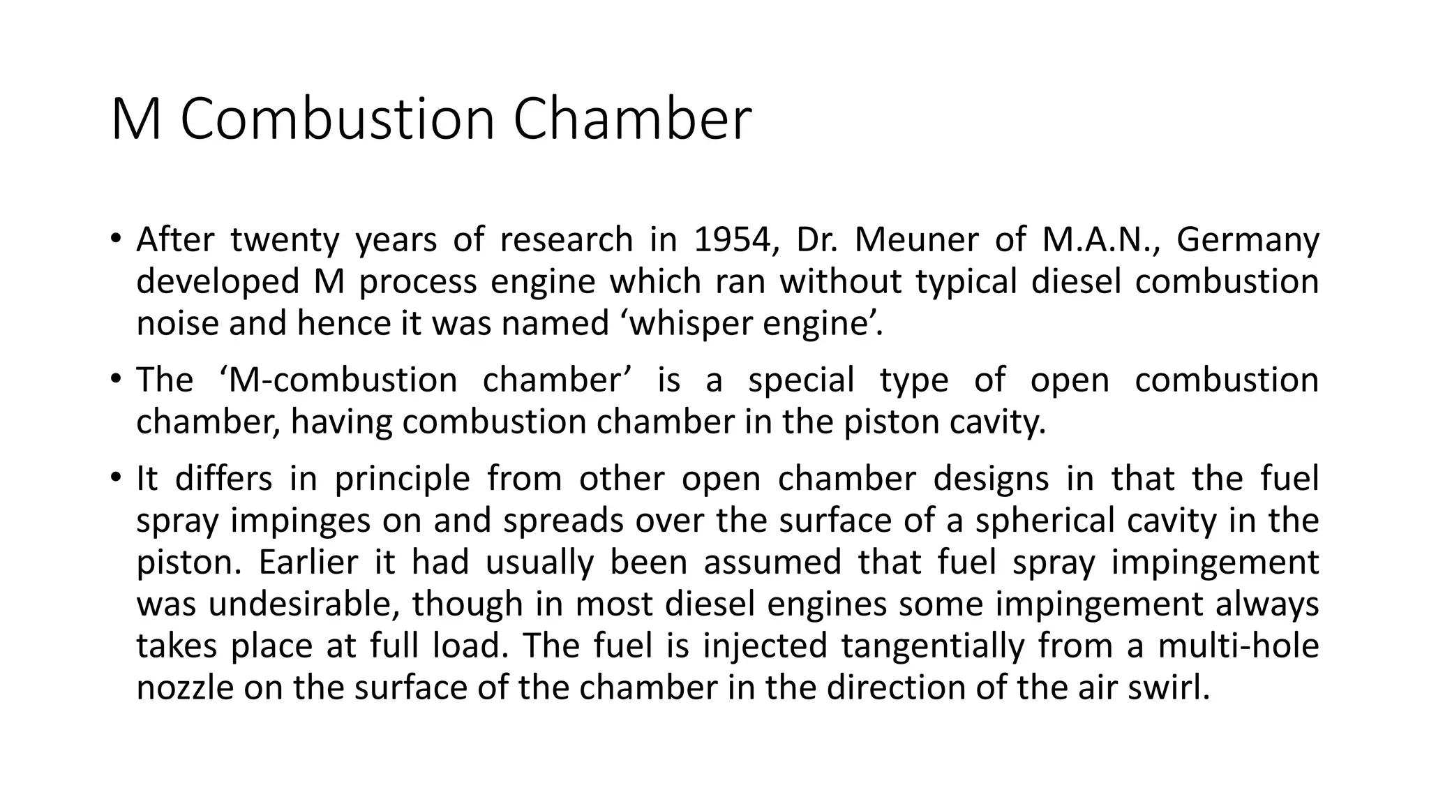 M Combustion Chamber
• After twenty years of research in 1954, Dr. Meuner of M.A.N., Germany
developed M process engine which ran without typical diesel combustion
noise and hence it was named ‘whisper engine’.
• The ‘M-combustion chamber’ is a special type of open combustion
chamber, having combustion chamber in the piston cavity.
• It differs in principle from other open chamber designs in that the fuel
spray impinges on and spreads over the surface of a spherical cavity in the
piston. Earlier it had usually been assumed that fuel spray impingement
was undesirable, though in most diesel engines some impingement always
takes place at full load. The fuel is injected tangentially from a multi-hole
nozzle on the surface of the chamber in the direction of the air swirl.
 
