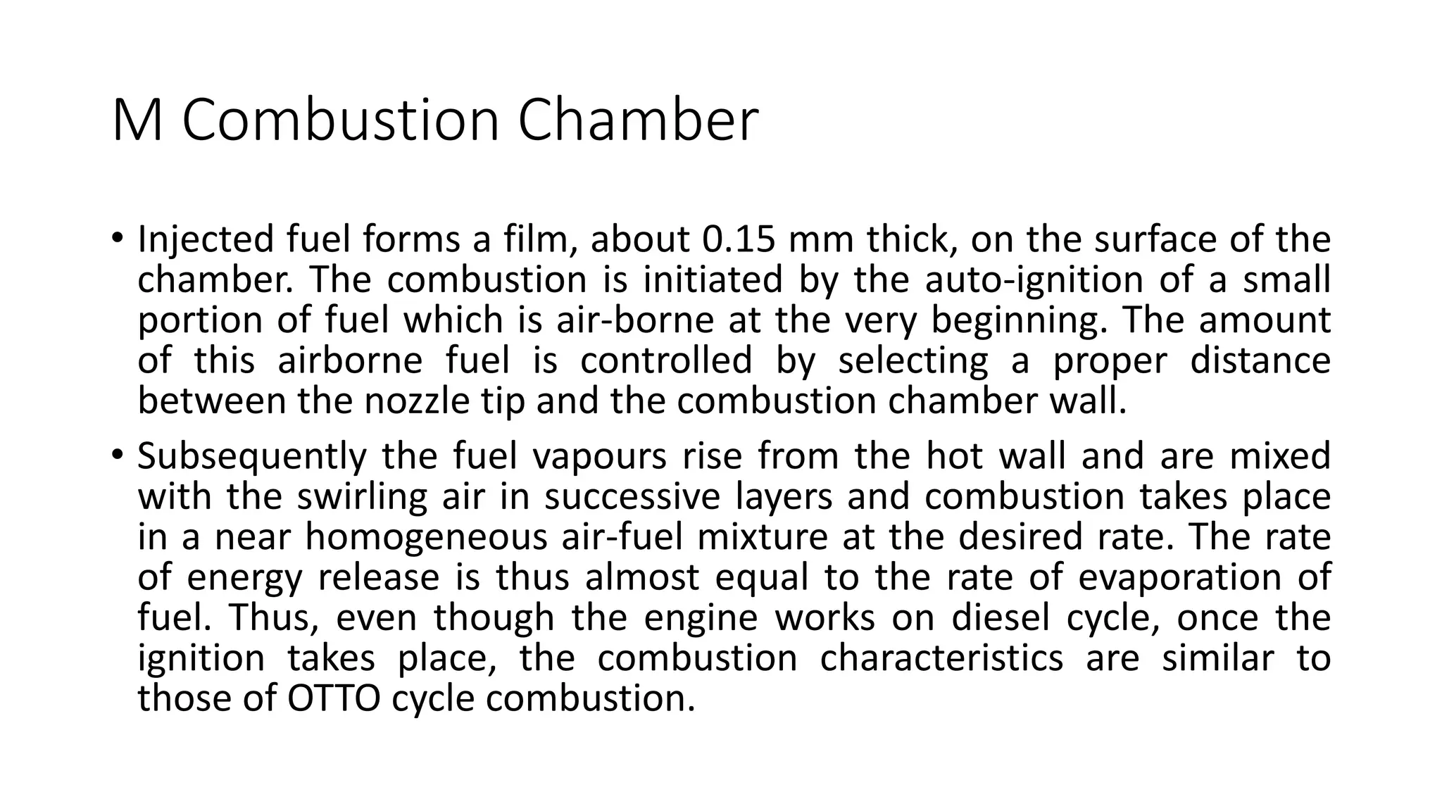 M Combustion Chamber
• Injected fuel forms a film, about 0.15 mm thick, on the surface of the
chamber. The combustion is initiated by the auto-ignition of a small
portion of fuel which is air-borne at the very beginning. The amount
of this airborne fuel is controlled by selecting a proper distance
between the nozzle tip and the combustion chamber wall.
• Subsequently the fuel vapours rise from the hot wall and are mixed
with the swirling air in successive layers and combustion takes place
in a near homogeneous air-fuel mixture at the desired rate. The rate
of energy release is thus almost equal to the rate of evaporation of
fuel. Thus, even though the engine works on diesel cycle, once the
ignition takes place, the combustion characteristics are similar to
those of OTTO cycle combustion.
 