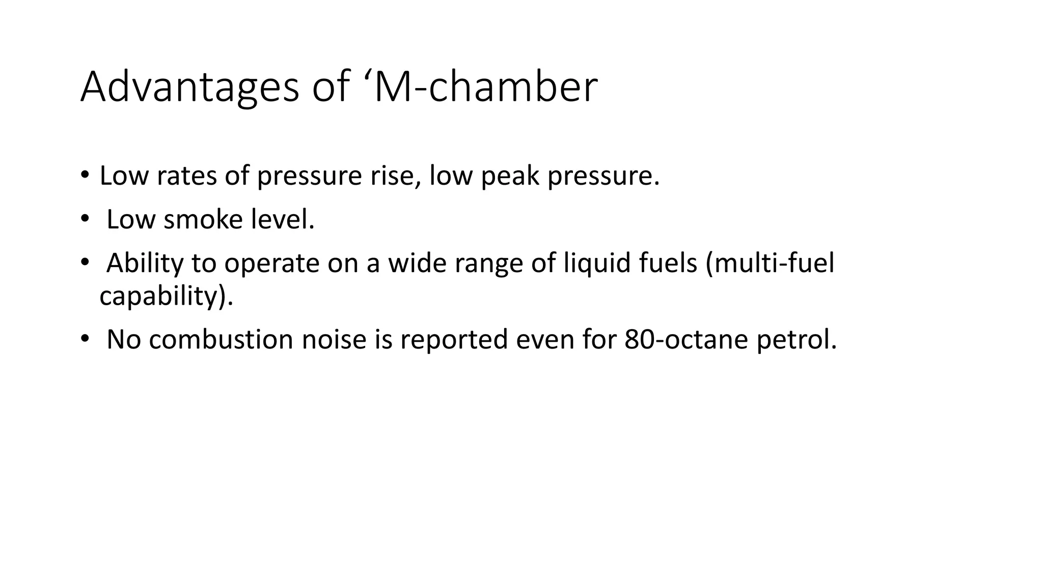 Advantages of ‘M-chamber
• Low rates of pressure rise, low peak pressure.
• Low smoke level.
• Ability to operate on a wide range of liquid fuels (multi-fuel
capability).
• No combustion noise is reported even for 80-octane petrol.
 