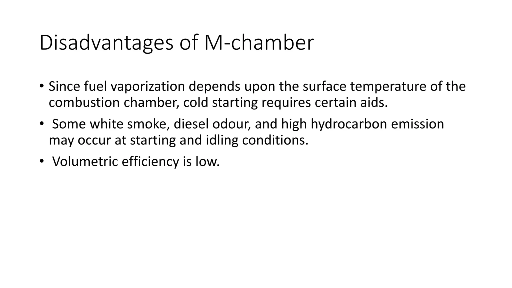 Disadvantages of M-chamber
• Since fuel vaporization depends upon the surface temperature of the
combustion chamber, cold starting requires certain aids.
• Some white smoke, diesel odour, and high hydrocarbon emission
may occur at starting and idling conditions.
• Volumetric efficiency is low.
 