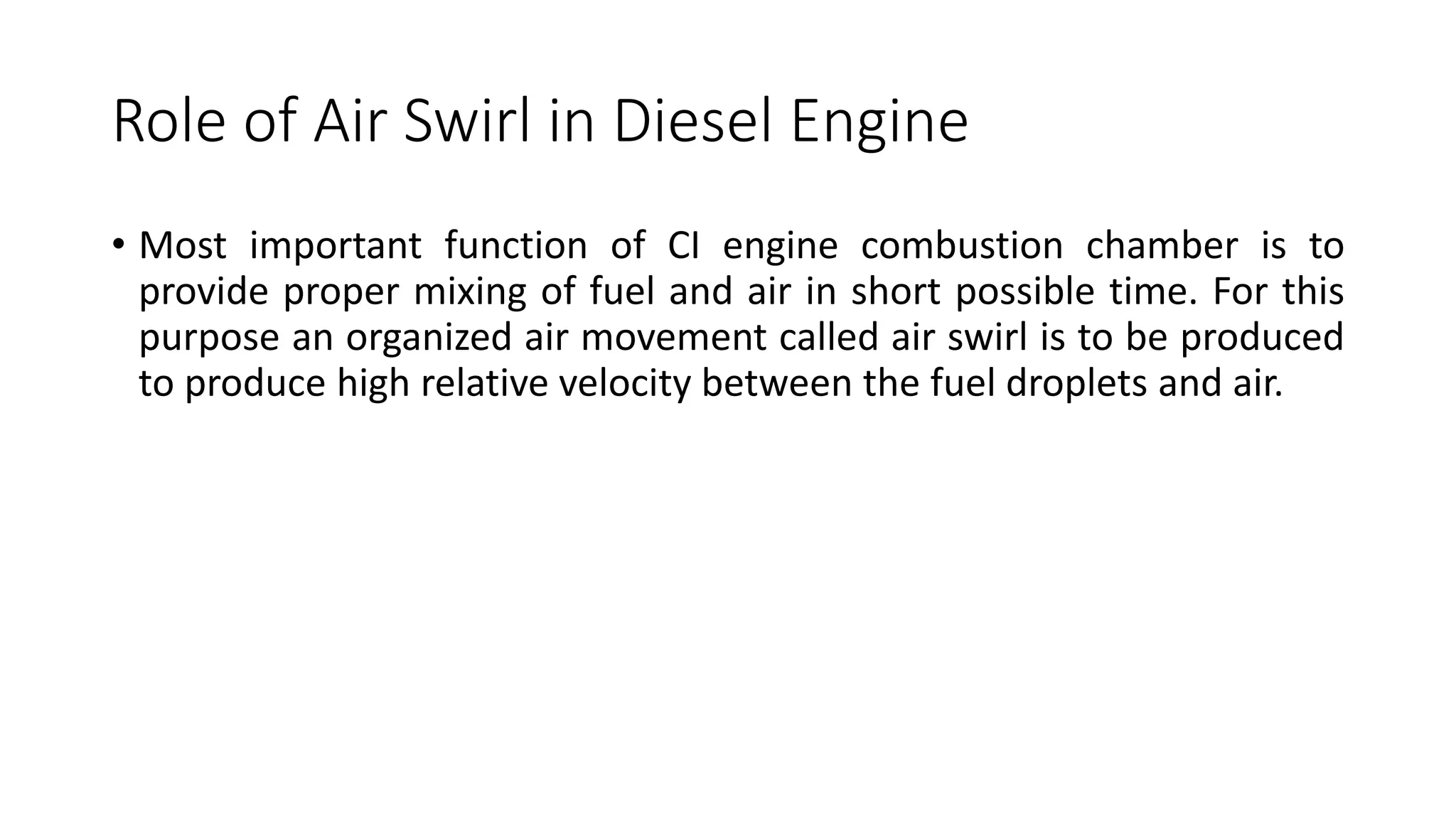 Role of Air Swirl in Diesel Engine
• Most important function of CI engine combustion chamber is to
provide proper mixing of fuel and air in short possible time. For this
purpose an organized air movement called air swirl is to be produced
to produce high relative velocity between the fuel droplets and air.
 