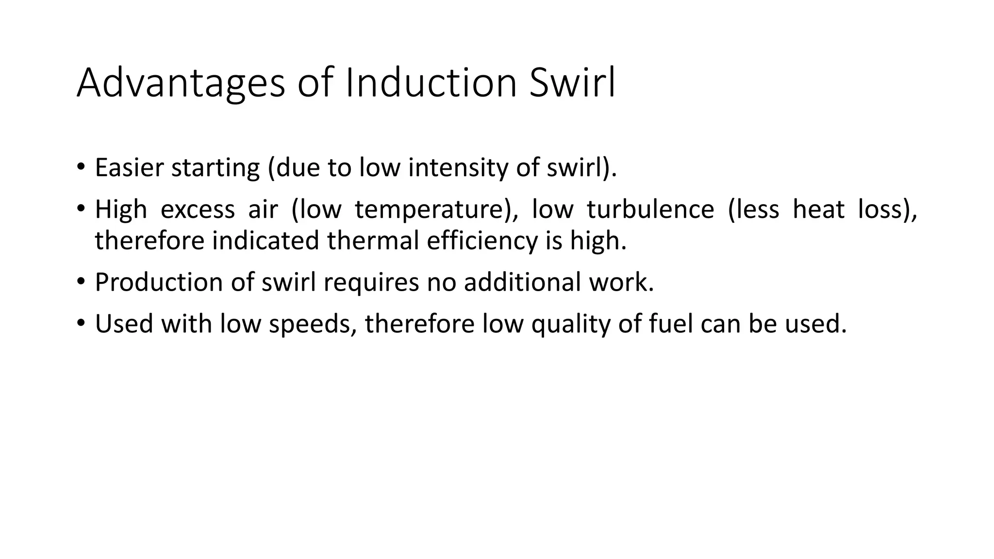 Advantages of Induction Swirl
• Easier starting (due to low intensity of swirl).
• High excess air (low temperature), low turbulence (less heat loss),
therefore indicated thermal efficiency is high.
• Production of swirl requires no additional work.
• Used with low speeds, therefore low quality of fuel can be used.
 