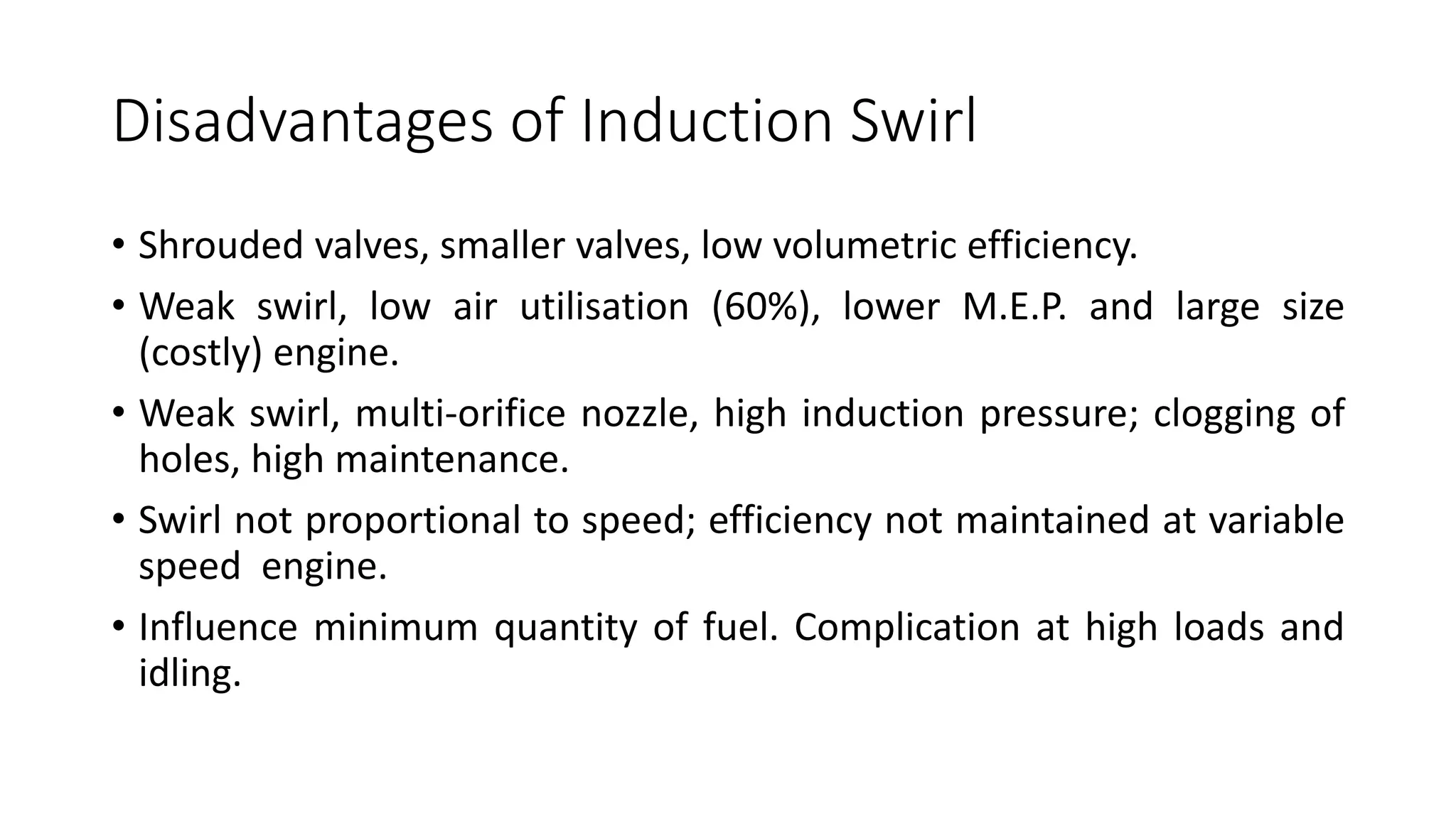 Disadvantages of Induction Swirl
• Shrouded valves, smaller valves, low volumetric efficiency.
• Weak swirl, low air utilisation (60%), lower M.E.P. and large size
(costly) engine.
• Weak swirl, multi-orifice nozzle, high induction pressure; clogging of
holes, high maintenance.
• Swirl not proportional to speed; efficiency not maintained at variable
speed engine.
• Influence minimum quantity of fuel. Complication at high loads and
idling.
 