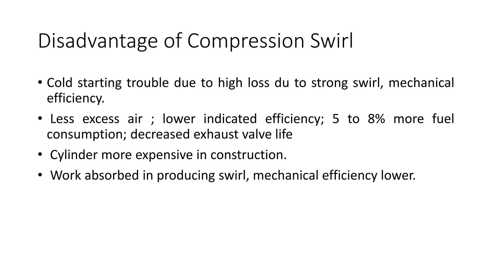 Disadvantage of Compression Swirl
• Cold starting trouble due to high loss du to strong swirl, mechanical
efficiency.
• Less excess air ; lower indicated efficiency; 5 to 8% more fuel
consumption; decreased exhaust valve life
• Cylinder more expensive in construction.
• Work absorbed in producing swirl, mechanical efficiency lower.
 
