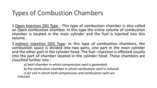 Types of Combustion Chambers
1.Open Injection (DI) Type : This type of combustion chamber is also called
an Open combustion chamber. In this type the entire volume of combustion
chamber is located in the main cylinder and the fuel is injected into this
volume.
2.Indirect Injection (IDI) Type: in this type of combustion chambers, the
combustion space is divided into two parts, one part in the main cylinder
and the other part in the cylinder head. The fuel –injection is effected usually
into the part of chamber located in the cylinder head. These chambers are
classified further into :
a) Swirl chamber in which compression swirl is generated.
b) Pre combustion chamber in which combustion swirl is induced.
c) Air cell in which both compression and combustion swirl are
induced.
 