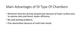 Main Advantages of DI Type Of Chambers
• Minimum heat loss during compression because of lower surface area
to volume ratio and hence, better efficiency.
• No cold starting problems.
• Fine atomization because of multi hole nozzle.
 