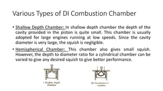 Various Types of DI Combustion Chamber
• Shallow Depth Chamber: In shallow depth chamber the depth of the
cavity provided in the piston is quite small. This chamber is usually
adopted for large engines running at low speeds. Since the cavity
diameter is very large, the squish is negligible.
• Hemispherical Chamber: This chamber also gives small squish.
However, the depth to diameter ratio for a cylindrical chamber can be
varied to give any desired squish to give better performance.
 