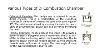 Various Types of DI Combustion Chamber
• Cylindrical Chamber: This design was attempted in recent
diesel engines. This is a modification of the cylindrical
chamber in the form of a truncated cone with base angle of
30°. The swirl was produced by masking the valve for nearly
1800 of circumference. Squish can also be varied by varying
the depth.
• Toroidal Chamber: The idea behind this shape is to provide a
powerful squish along with the air movement, similar to that
of the familiar smoke ring, within the toroid chamber. Due to
powerful squish the mask needed on inlet valve is small and
there is better utilisation of oxygen. The cone angle of spray
for this type of chamber is 150° to 160°.
 