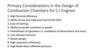 Primary Considerations in the Design of
Combustion Chambers for C.I Engines
1. High thermal efficiency.
2. Ability to use less expensive fuel (multi-fuel).
3. Ease of starting.
4. Ability to handle variations in speed.
5. Smoothness of operation i.e. avoidance of diesel knock and noise.
6. Low exhaust emission.
7. Nozzle design.
8. High volumetric efficiency.
9. High brake Mean effective pressure.
 