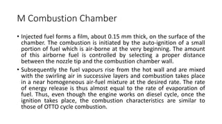 M Combustion Chamber
• Injected fuel forms a film, about 0.15 mm thick, on the surface of the
chamber. The combustion is initiated by the auto-ignition of a small
portion of fuel which is air-borne at the very beginning. The amount
of this airborne fuel is controlled by selecting a proper distance
between the nozzle tip and the combustion chamber wall.
• Subsequently the fuel vapours rise from the hot wall and are mixed
with the swirling air in successive layers and combustion takes place
in a near homogeneous air-fuel mixture at the desired rate. The rate
of energy release is thus almost equal to the rate of evaporation of
fuel. Thus, even though the engine works on diesel cycle, once the
ignition takes place, the combustion characteristics are similar to
those of OTTO cycle combustion.
 