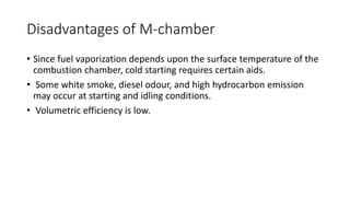 Disadvantages of M-chamber
• Since fuel vaporization depends upon the surface temperature of the
combustion chamber, cold starting requires certain aids.
• Some white smoke, diesel odour, and high hydrocarbon emission
may occur at starting and idling conditions.
• Volumetric efficiency is low.
 