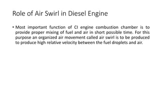 Role of Air Swirl in Diesel Engine
• Most important function of CI engine combustion chamber is to
provide proper mixing of fuel and air in short possible time. For this
purpose an organized air movement called air swirl is to be produced
to produce high relative velocity between the fuel droplets and air.
 