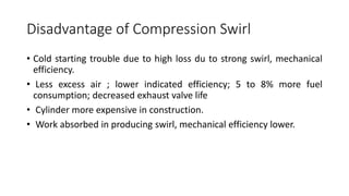 Disadvantage of Compression Swirl
• Cold starting trouble due to high loss du to strong swirl, mechanical
efficiency.
• Less excess air ; lower indicated efficiency; 5 to 8% more fuel
consumption; decreased exhaust valve life
• Cylinder more expensive in construction.
• Work absorbed in producing swirl, mechanical efficiency lower.
 