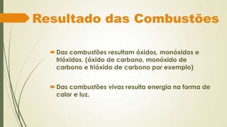 Resultado das Combustões

   Das combustões resultam óxidos, monóxidos e
    trióxidos. (óxido de carbono, monóxido de
    carbono e trióxido de carbono por exemplo)


   Das combustões vivas resulta energia na forma de
    calor e luz.
 