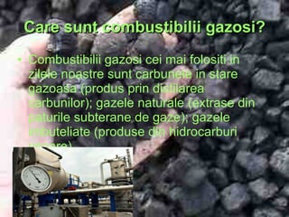 Care sunt combustibilii gazosi? Combustibilii gazosi cei mai folositi in zilele noastre sunt carbunele in stare gazoasa (produs prin distilarea carbunilor); gazele naturale (extrase din paturile subterane de gaze); gazele imbuteliate (produse din hidrocarburi usoare). 