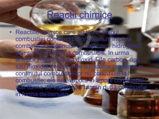 Reactii chimice Reactiile chimice care au loc in timpul combustiei combustibililor obisnuiti implica combinatia oxigenului cu carbonul, hidrogenul sau sulful prezent in combustibili. In urma acestor reactii rezulta dioxidul de carbon, apa sau dioxidul de sulf. Alte substante prezente in continutul combustibililor nu contribuie la combustie; ele se evapora in timpul combustiei sub forma de vapori sau raman după combuatie in forma de cenusa. 