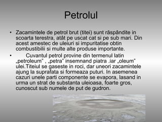 Petrolul Zacamintele de petrol brut (titei) sunt răspândite in scoarta terestra, atât pe uscat cat si pe sub mari. Din acest amestec de uleiuri si impuritatise obtin combustibilii si multe alte produse importante. Cuvantul petrol provine din termenul latin „petroleum” , „petra” insemnand piatra .iar „oleum” ulei.Titeiul se gaseste in roci, dar uneori zacamintele ajung la suprafata si formeaza puturi. In asemenea cazuri unele parti componente se evapora, lasand in urma un strat de substanta uleioasa, foarte gros, cunoscut sub numele de put de gudron . 