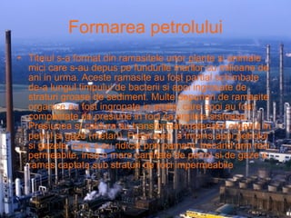 Formarea petrolului Titeiul s-a format din ramasitele unor plante si animale mici care s-au depus pe fundurile marilor cu milioane de ani in urma. Aceste ramasite au fost partial schimbate de-a lungul timpului de bacterii si apoi ingrosate de straturi groase de sediment. Multe depuneri de ramasite organice au fost ingropate in argile, care apoi au fost compactate de presiune in roci ca argilele sistoase. Presiunea si caldura au transformat materialul organic in petrol si gaze (metan). Presiunea  a impins apoi petrolul si gazele, care s-au ridicat prin pamant, trecand prin roci permeabile, insa o mare cantitate de petrol si de gaze a ramas captata sub straturi de roci impermeabile .   