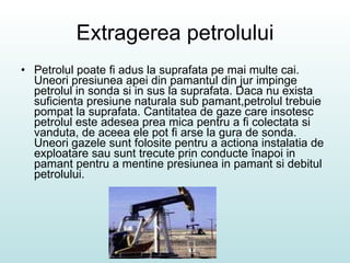 Extragerea petrolului Petrolul poate fi adus la suprafata pe mai multe cai. Uneori presiunea apei din pamantul din jur impinge petrolul in sonda si in sus la suprafata. Daca nu exista suficienta presiune naturala sub pamant,petrolul trebuie pompat la suprafata. Cantitatea de gaze care insotesc petrolul este adesea prea mica pentru a fi colectata si vanduta, de aceea ele pot fi arse la gura de sonda. Uneori gazele sunt folosite pentru a actiona instalatia de exploatare sau sunt trecute prin conducte înapoi in pamant pentru a mentine presiunea in pamant si debitul petrolului. 