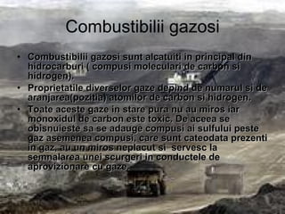 Combustibilii gazosi Combustibilii gazosi sunt alcatuiti in principal din hidrocarburi ( compusi  moleculari de carbon si hidrogen).   Proprietatile diverselor gaze depind de numarul si de aranjarea(pozitia) atomilor de carbon si hidrogen. Toate aceste gaze in stare pura nu au miros iar monoxidul de carbon este toxic. De aceea se obisnuieste sa se adauge compusi ai sulfului peste gaz asemenea compusi, care sunt cateodata prezenti in gaz, au u n  miros neplacut si  servesc la semnalarea unei scurgeri in conductele de aprovizionare cu gaze. 