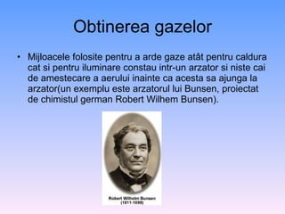 Obtinerea gazelor Mijloacele folosite pentru a arde gaze atât pentru caldura cat si pentru iluminare constau intr-un arzator si niste cai de amestecare a aerului inainte ca acesta sa ajunga la arzator(un exemplu este arzatorul lui Bunsen, proiectat de chimistul german Robert Wilhem Bunsen). 