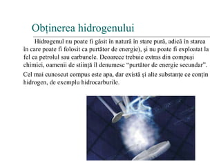 Ob ţ inerea hidrogenului Hidrogenul nu poate fi g ă sit  î n natur ă   î n stare pur ă , adic ă   î n starea  î n care poate fi folosit ca purt ă tor de energie),  ş i nu poate fi exploatat la fel ca petrolul sau carbunele. Deoarece trebuie extras din compu ş i chimici, oamenii de stiin ţă   î l denumesc “purt ă tor de energie secundar”. Cel mai cunoscut compus este apa ,  dar exist ă   ş i alte substan ţ e ce con ţ in hidrogen, de exemplu hidrocarburile. 